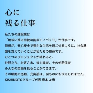 #心に残る仕事

地域の社会基盤を支えていく
「建設業界で得られるもの」

経済産業省が提言している「前に踏み出す力」「考え抜く力」「チームで働く力」の3つの能力と、「どう活躍するか」「何を学ぶか」「どのように学ぶか」という3つの視点を組み合わせることで、建設業界で働く社会人として、最大限の能力を発揮し、自らのキャリアを切り拓いてほしいと思う。
ただ、一つだけ忘れてほしくないこと、それが「ヒトを想う気持ち」です。

「これからの建設業界」
10年前からみた10年後の今と、これから向かう10年後、技術進化のスピードが全く違います。今想像していることが10年後には当たり前になっている、そんな時代に私たちは突入しています。でも、当グループは決して先駆者を目指しません。その時の環境や価値観にしっかりと調和して、コーポレートアイデンティティーを確立すること、それがKISHIMOTO GROUPが目指す未来の姿です。

#建設業界 #建設現場 #建設会社 #岸本グループ #KISHIMOTOグループ #KISHIMOTOGROUP #岸本組 #キース #丸庭佐藤建設 #東亜工業 #北創